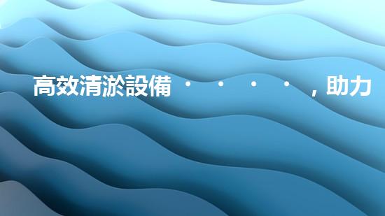 高效清淤設備，助力環(huán)保工程新篇章
